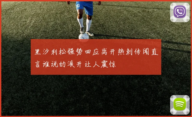 里沙利松强势回应离开热刺传闻直言谁说的滚开让人震惊